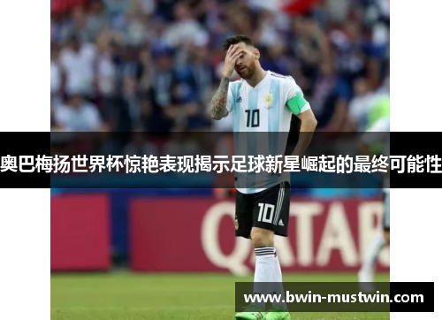 奥巴梅扬世界杯惊艳表现揭示足球新星崛起的最终可能性 奥巴梅扬世界杯惊艳表现揭示足球新星崛起的最终可能性
