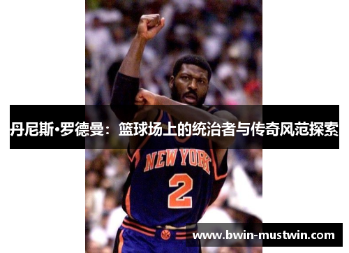 丹尼斯·罗德曼:篮球场上的统治者与传奇风范探索 丹尼斯·罗德曼:篮球场上的统治者与传奇风范探索