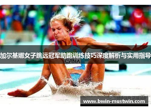 加尔基娜女子跳远冠军助跑训练技巧深度解析与实用指导 加尔基娜女子跳远冠军助跑训练技巧深度解析与实用指导