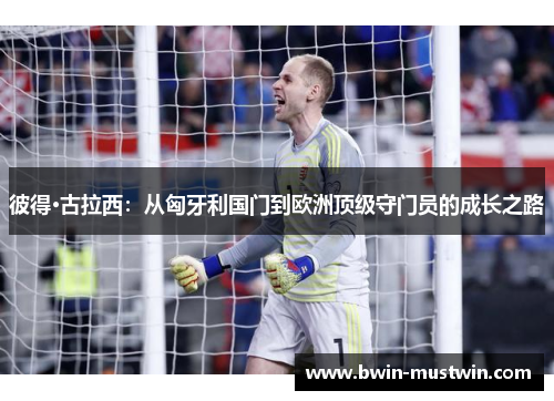 彼得·古拉西:从匈牙利国门到欧洲顶级守门员的成长之路 彼得·古拉西:从匈牙利国门到欧洲顶级守门员的成长之路