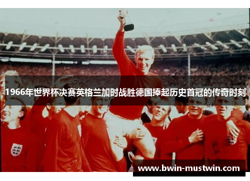 1966年世界杯决赛英格兰加时战胜德国捧起历史首冠的传奇时刻 1966年世界杯决赛英格兰加时战胜德国捧起历史首冠的传奇时刻