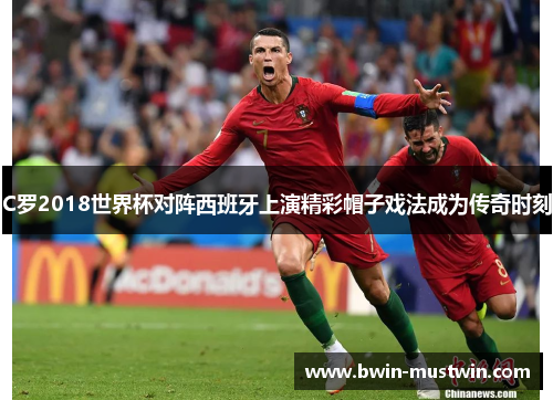 C罗2018世界杯对阵西班牙上演精彩帽子戏法成为传奇时刻 C罗2018世界杯对阵西班牙上演精彩帽子戏法成为传奇时刻