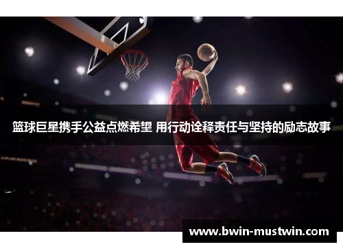 篮球巨星携手公益点燃希望 用行动诠释责任与坚持的励志故事 篮球巨星携手公益点燃希望 用行动诠释责任与坚持的励志故事