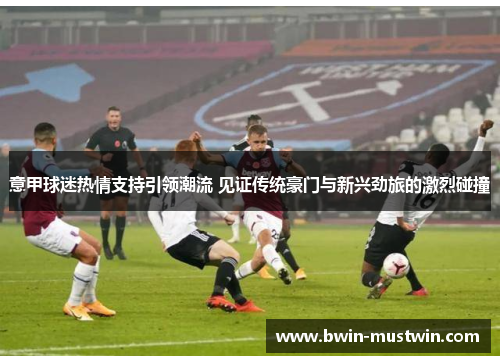 意甲球迷热情支持引领潮流 见证传统豪门与新兴劲旅的激烈碰撞 意甲球迷热情支持引领潮流 见证传统豪门与新兴劲旅的激烈碰撞