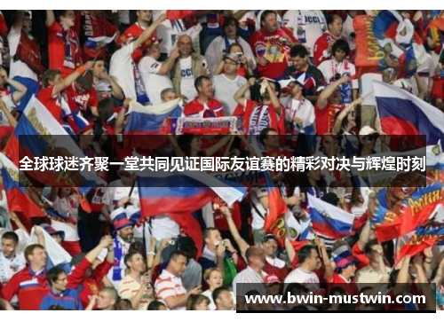 全球球迷齐聚一堂共同见证国际友谊赛的精彩对决与辉煌时刻 全球球迷齐聚一堂共同见证国际友谊赛的精彩对决与辉煌时刻