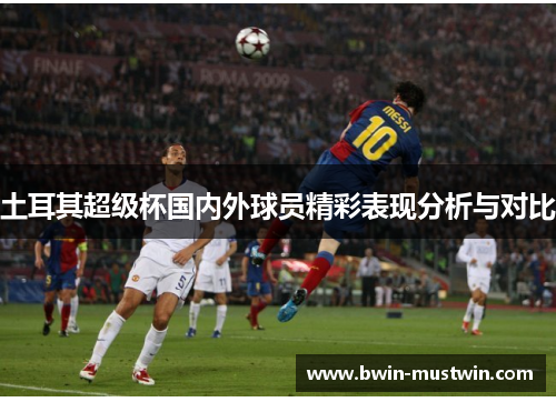 土耳其超级杯国内外球员精彩表现分析与对比 土耳其超级杯国内外球员精彩表现分析与对比