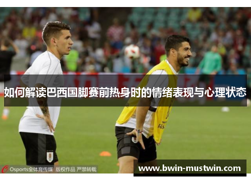 如何解读巴西国脚赛前热身时的情绪表现与心理状态 如何解读巴西国脚赛前热身时的情绪表现与心理状态