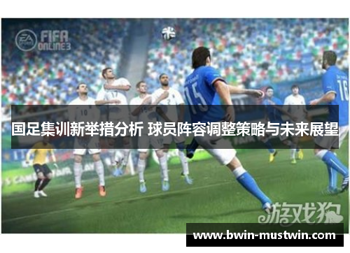 国足集训新举措分析 球员阵容调整策略与未来展望