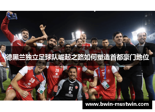 德黑兰独立足球队崛起之路如何塑造首都豪门地位 德黑兰独立足球队崛起之路如何塑造首都豪门地位