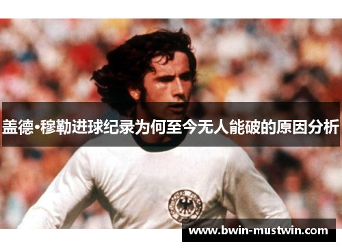 盖德·穆勒进球纪录为何至今无人能破的原因分析