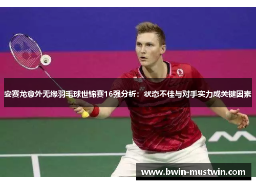 安赛龙意外无缘羽毛球世锦赛16强分析：状态不佳与对手实力成关键因素