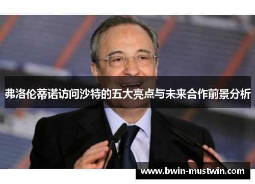 弗洛伦蒂诺访问沙特的五大亮点与未来合作前景分析