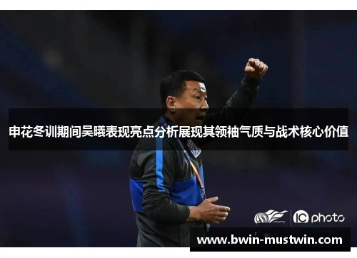 申花冬训期间吴曦表现亮点分析展现其领袖气质与战术核心价值