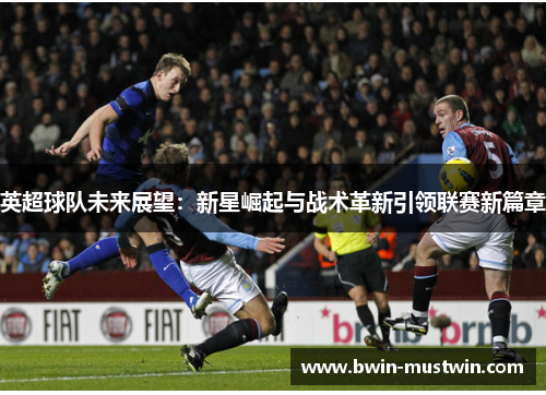 英超球队未来展望：新星崛起与战术革新引领联赛新篇章