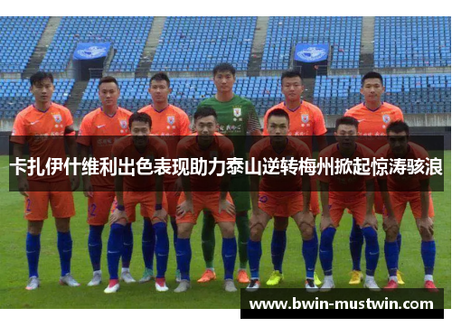 卡扎伊什维利出色表现助力泰山逆转梅州掀起惊涛骇浪 卡扎伊什维利出色表现助力泰山逆转梅州掀起惊涛骇浪