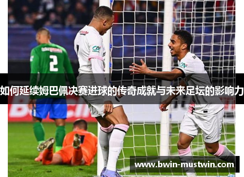 如何延续姆巴佩决赛进球的传奇成就与未来足坛的影响力 如何延续姆巴佩决赛进球的传奇成就与未来足坛的影响力