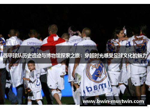 西甲球队历史遗迹与博物馆探索之旅：穿越时光感受足球文化的魅力