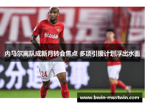 内马尔离队成新月转会焦点 多项引援计划浮出水面
