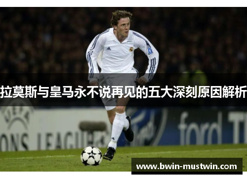 拉莫斯与皇马永不说再见的五大深刻原因解析 拉莫斯与皇马永不说再见的五大深刻原因解析