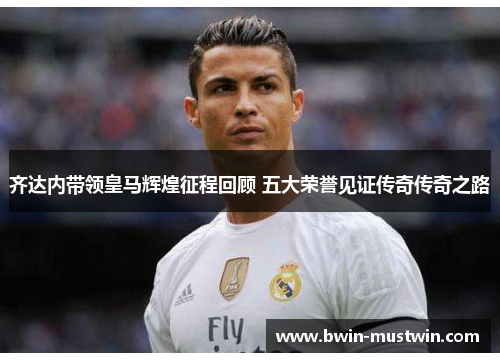 齐达内带领皇马辉煌征程回顾 五大荣誉见证传奇传奇之路