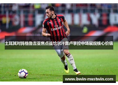 土耳其对阵格鲁吉亚焦点战恰尔汗奥卢掌控中场展现核心价值