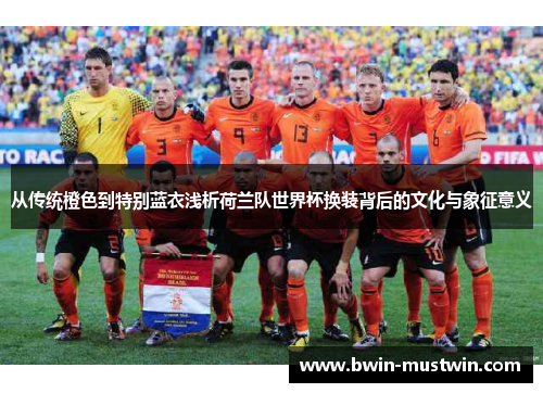 从传统橙色到特别蓝衣浅析荷兰队世界杯换装背后的文化与象征意义